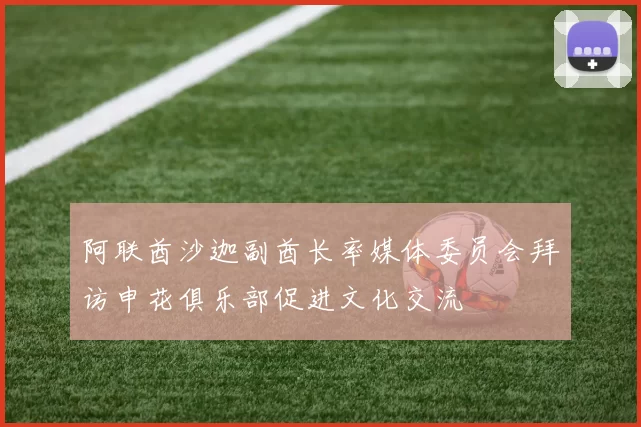 阿联酋沙迦副酋长率媒体委员会拜访申花俱乐部促进文化交流