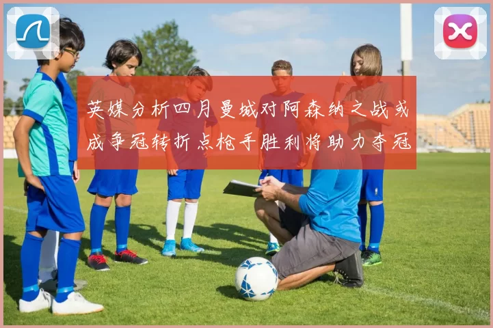 英媒分析四月曼城对阿森纳之战或成争冠转折点枪手胜利将助力夺冠希望