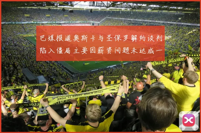 巴媒报道奥斯卡与圣保罗解约谈判陷入僵局主要因薪资问题未达成一致