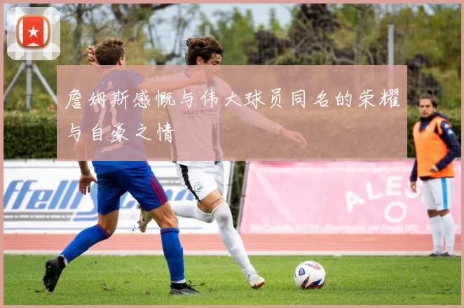 詹姆斯感慨与伟大球员同名的荣耀与自豪之情