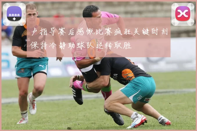 卢指导赛后感慨比赛疯狂关键时刻保持冷静助球队逆转取胜