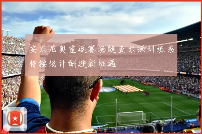 安东尼奥重返赛场随查尔顿训练或将按场计酬迎新机遇