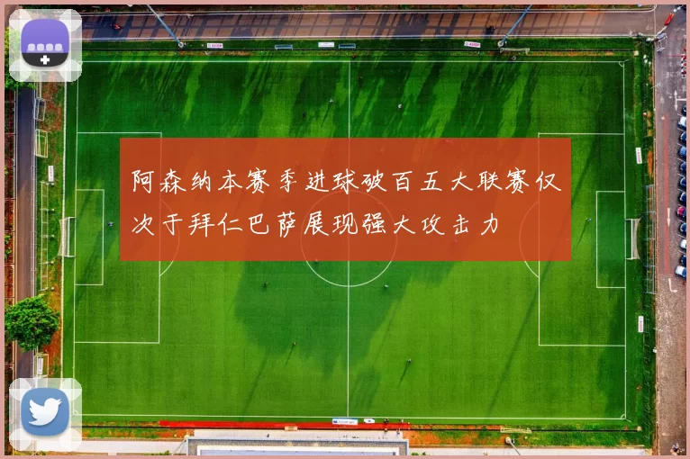 阿森纳本赛季进球破百五大联赛仅次于拜仁巴萨展现强大攻击力