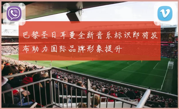 巴黎圣日耳曼全新音乐标识即将发布助力国际品牌形象提升