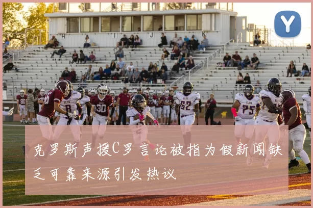 克罗斯声援C罗言论被指为假新闻缺乏可靠来源引发热议