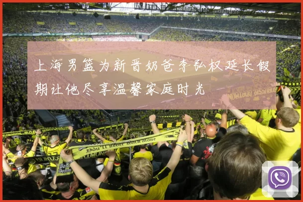 上海男篮为新晋奶爸李弘权延长假期让他尽享温馨家庭时光