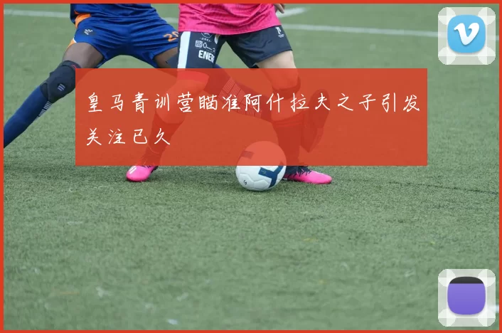 皇马青训营瞄准阿什拉夫之子引发关注已久
