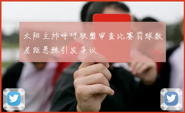 太阳主帅呼吁联盟审查比赛罚球数差距悬殊引发争议