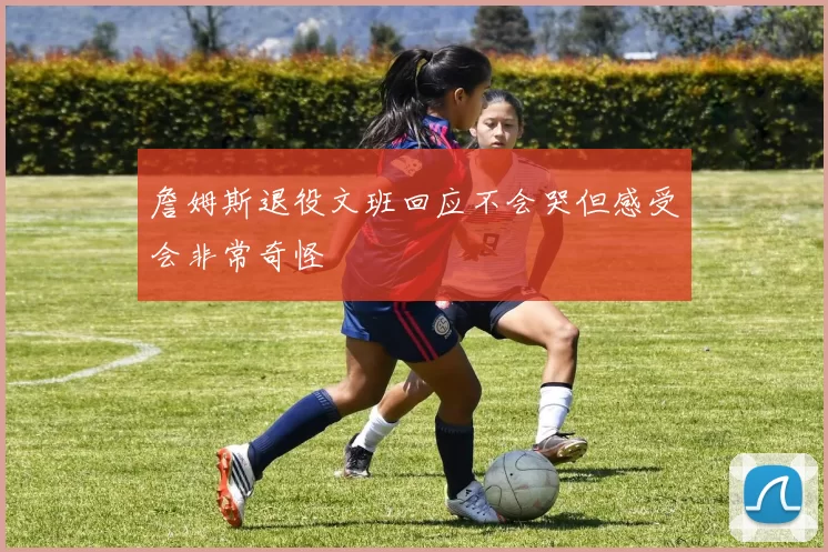 詹姆斯退役文班回应不会哭但感受会非常奇怪