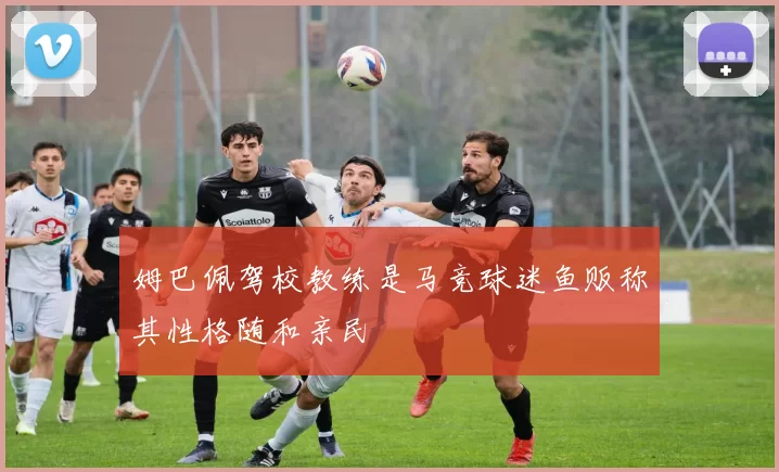 姆巴佩驾校教练是马竞球迷鱼贩称其性格随和亲民