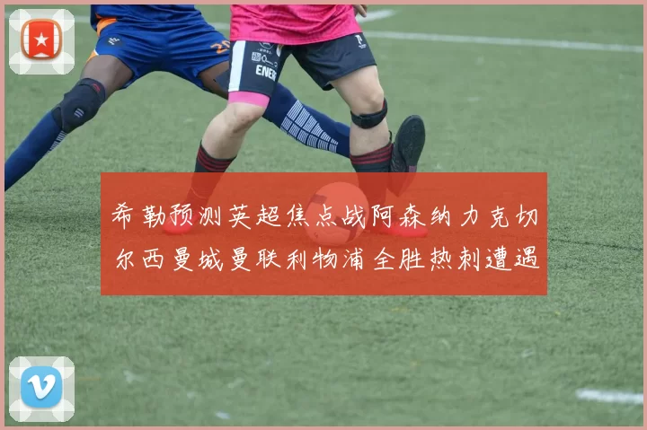 希勒预测英超焦点战阿森纳力克切尔西曼城曼联利物浦全胜热刺遭遇失利