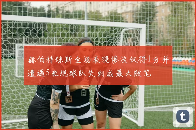 赫伯特琼斯全场表现惨淡仅得1分并遭遇5犯规球队失利成最大败笔