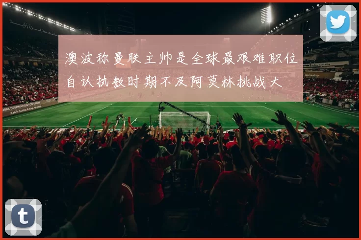 澳波称曼联主帅是全球最艰难职位自认执教时期不及阿莫林挑战大