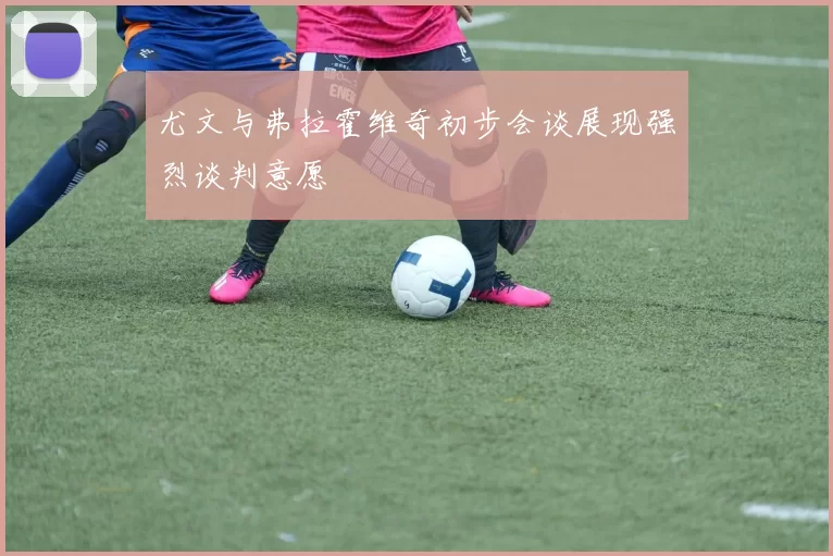 尤文与弗拉霍维奇初步会谈展现强烈谈判意愿