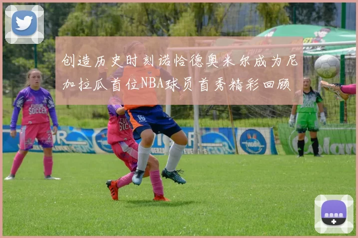 创造历史时刻诺恰德奥米尔成为尼加拉瓜首位NBA球员首秀精彩回顾