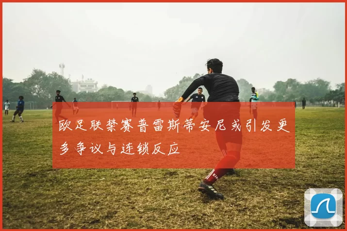 欧足联禁赛普雷斯蒂安尼或引发更多争议与连锁反应