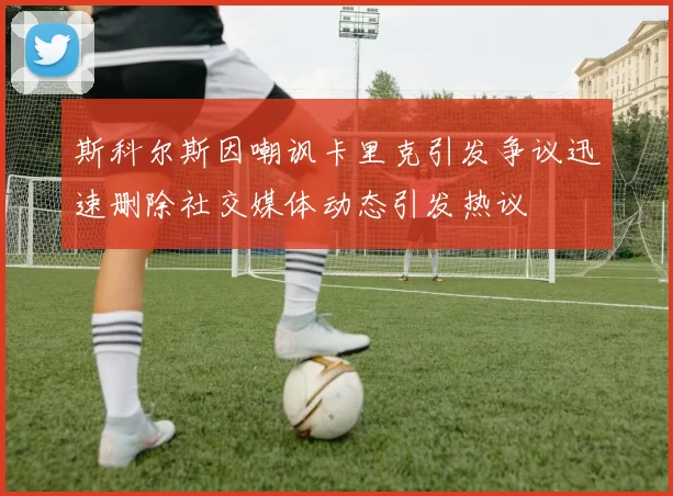 斯科尔斯因嘲讽卡里克引发争议迅速删除社交媒体动态引发热议