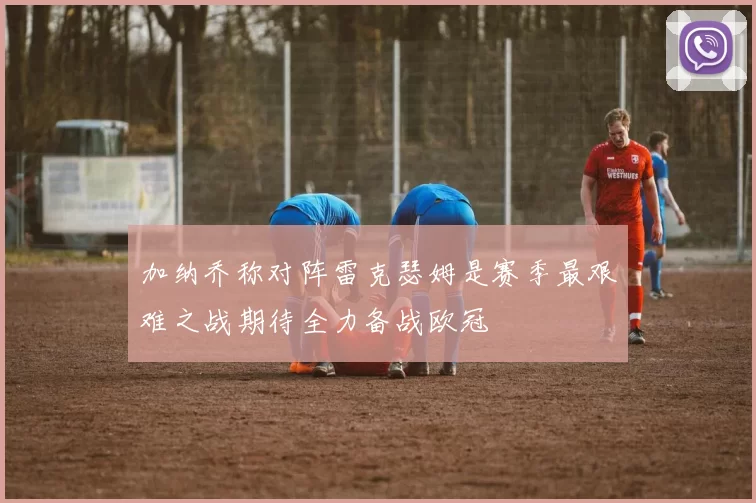 加纳乔称对阵雷克瑟姆是赛季最艰难之战期待全力备战欧冠