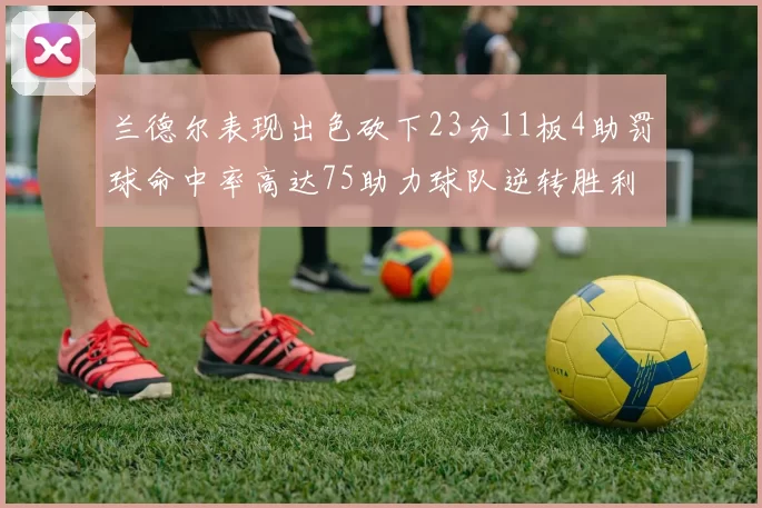 兰德尔表现出色砍下23分11板4助罚球命中率高达75助力球队逆转胜利