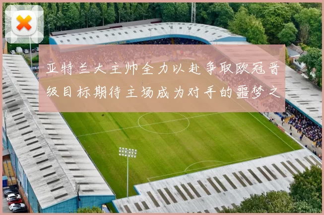 亚特兰大主帅全力以赴争取欧冠晋级目标期待主场成为对手的噩梦之地