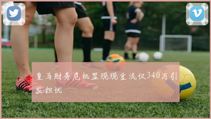 皇马财务危机显现现金流仅340万引发担忧