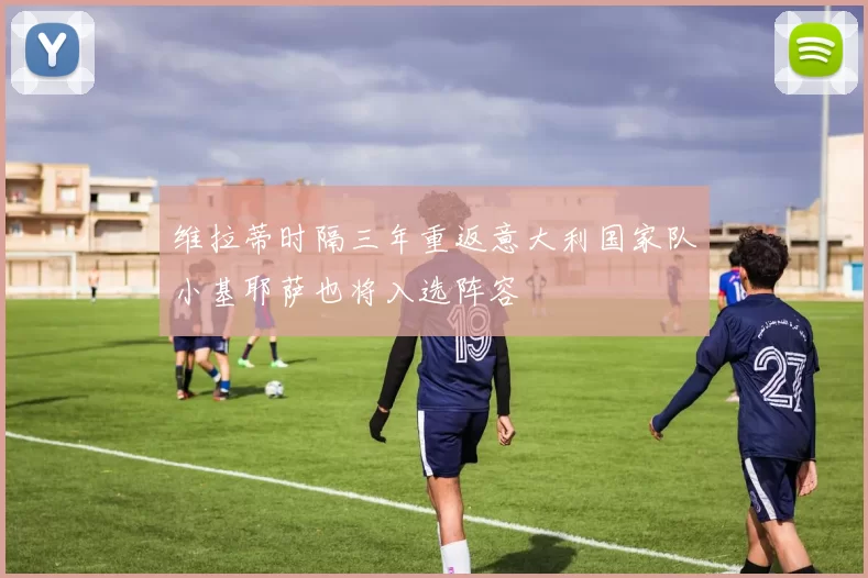维拉蒂时隔三年重返意大利国家队小基耶萨也将入选阵容